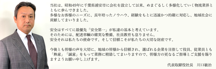 当社は、昭和49年に千葉県浦安市に会社を設立して以来、めまぐるしく多様化していく物流業界とともに歩んできました。多様なお客様のニーズに、長年培ったノウハウ、経験をもとに迅速かつ的確に対応し、地域社会に貢献してまいりました。安全はすべてに最優先「安全第一」が私達の基本と考えています。そのためには、配送車輌の確実な整備、社員教育も怠りません。安全それは私たちの使命です。そして信頼こそが私たちの大切な財産です。今後とも皆様の声を大切に、地域の皆様から信頼され、選ばれる企業を目指して役員、従業員とも「熱意」「誠意」をもって業務に精励してまいりますので、皆様方の更なるご指導とご支援を賜りますようお願い申し上げます。代表取締役社長 川口敏治